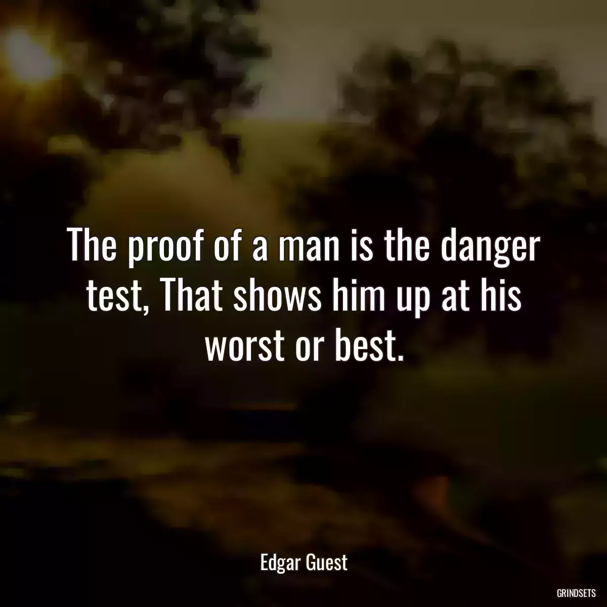 The proof of a man is the danger test, That shows him up at his worst or best.