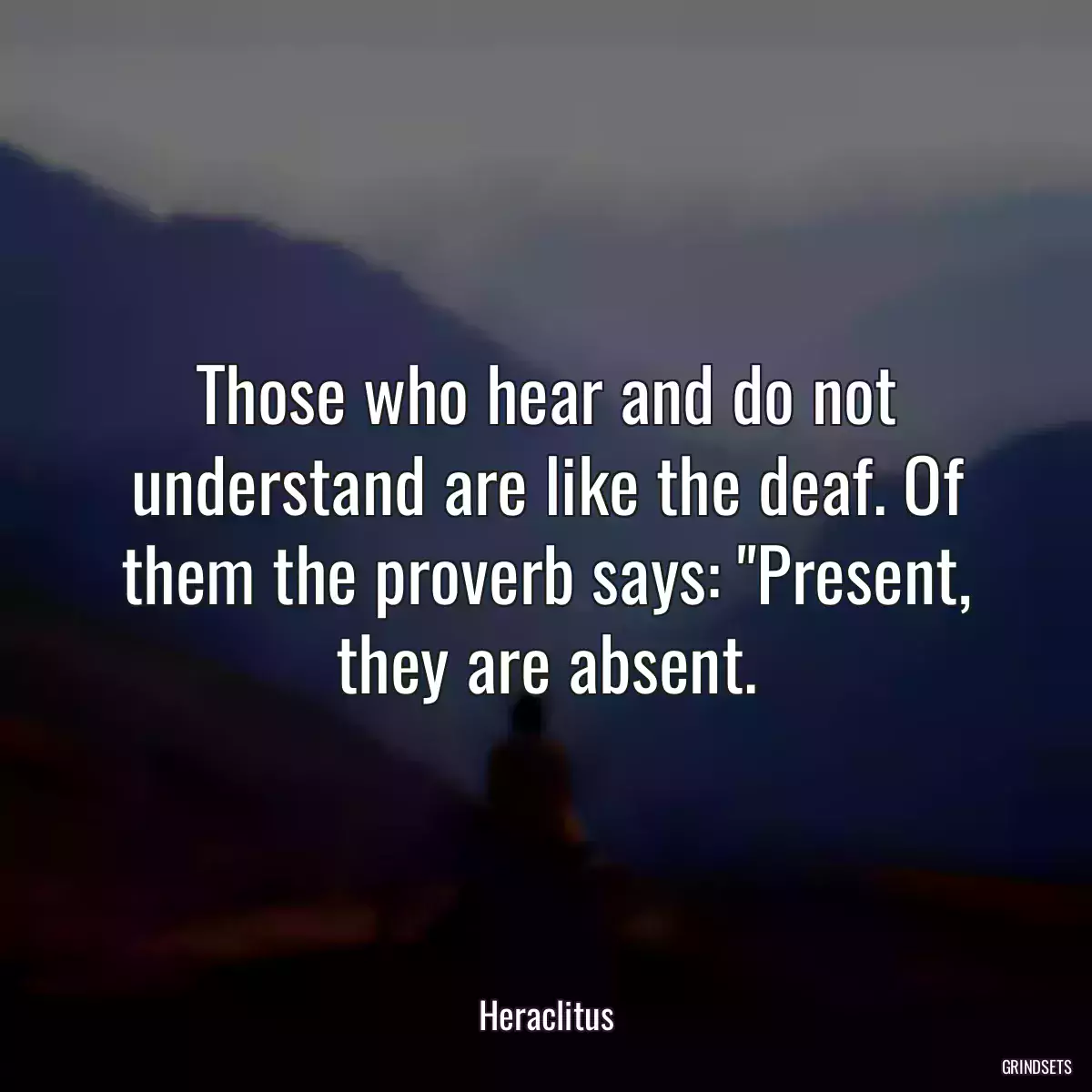 Those who hear and do not understand are like the deaf. Of them the proverb says: \