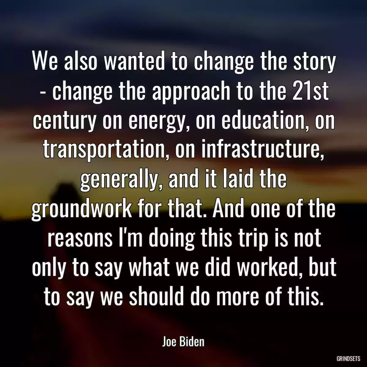 We also wanted to change the story - change the approach to the 21st century on energy, on education, on transportation, on infrastructure, generally, and it laid the groundwork for that. And one of the reasons I\'m doing this trip is not only to say what we did worked, but to say we should do more of this.