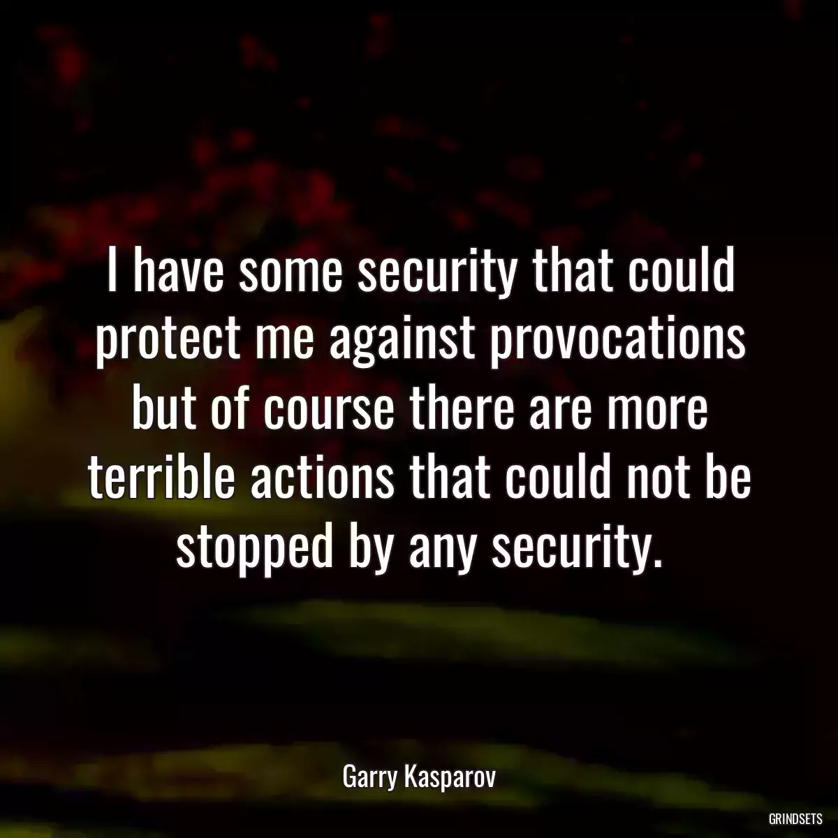 I have some security that could protect me against provocations but of course there are more terrible actions that could not be stopped by any security.