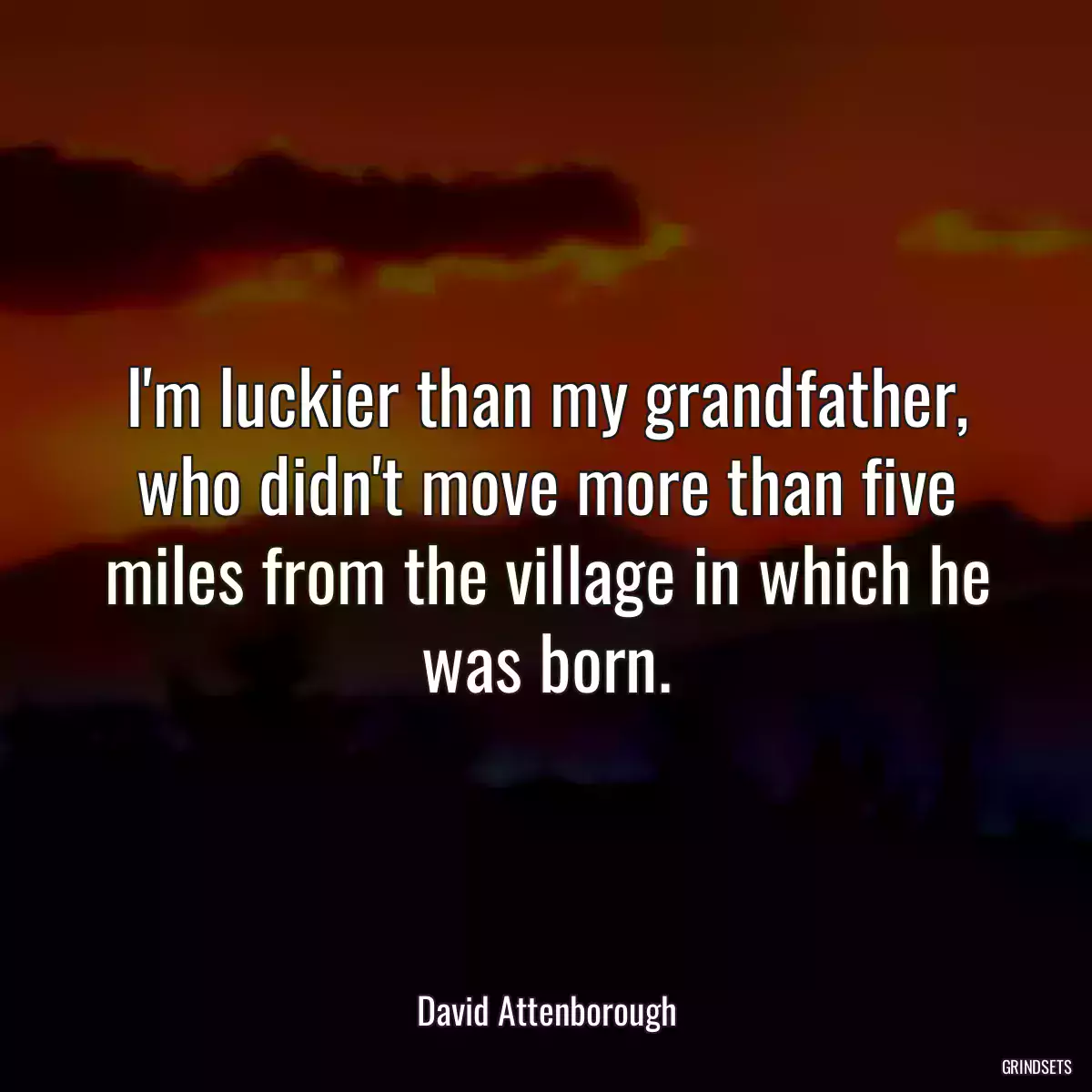 I\'m luckier than my grandfather, who didn\'t move more than five miles from the village in which he was born.