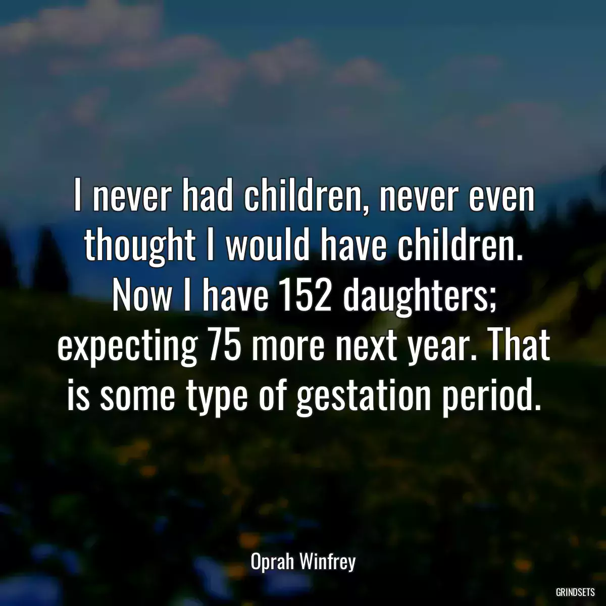 I never had children, never even thought I would have children. Now I have 152 daughters; expecting 75 more next year. That is some type of gestation period.