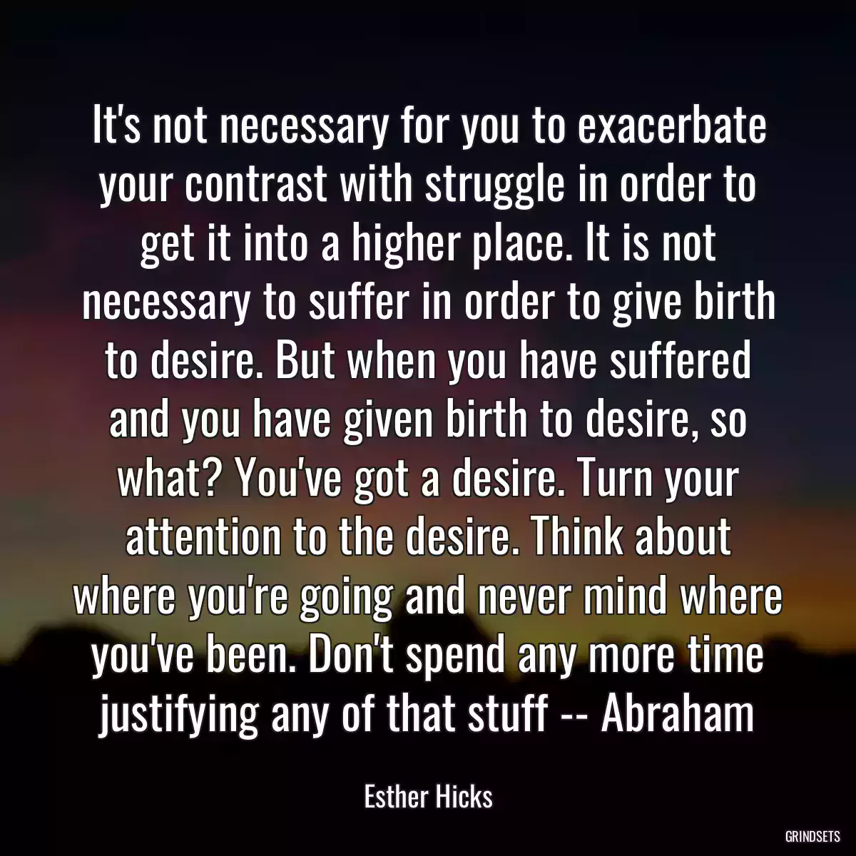 It\'s not necessary for you to exacerbate your contrast with struggle in order to get it into a higher place. It is not necessary to suffer in order to give birth to desire. But when you have suffered and you have given birth to desire, so what? You\'ve got a desire. Turn your attention to the desire. Think about where you\'re going and never mind where you\'ve been. Don\'t spend any more time justifying any of that stuff -- Abraham