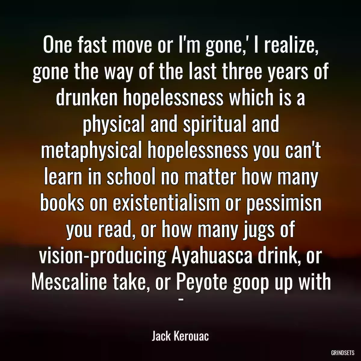 One fast move or I\'m gone,\' I realize, gone the way of the last three years of drunken hopelessness which is a physical and spiritual and metaphysical hopelessness you can\'t learn in school no matter how many books on existentialism or pessimisn you read, or how many jugs of vision-producing Ayahuasca drink, or Mescaline take, or Peyote goop up with -