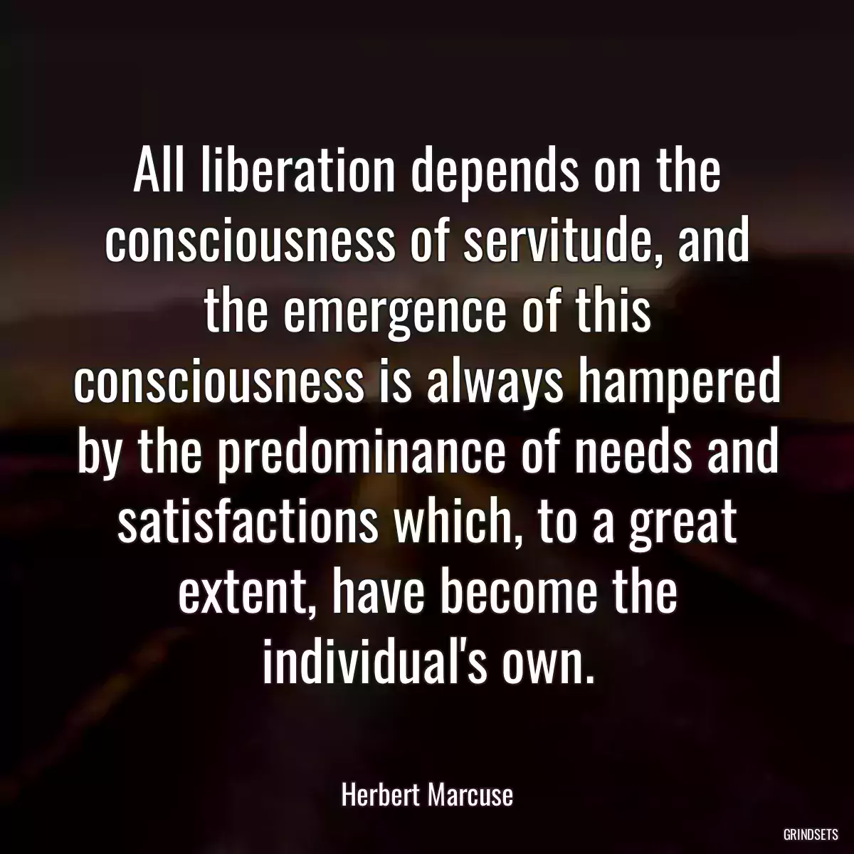 All liberation depends on the consciousness of servitude, and the emergence of this consciousness is always hampered by the predominance of needs and satisfactions which, to a great extent, have become the individual\'s own.