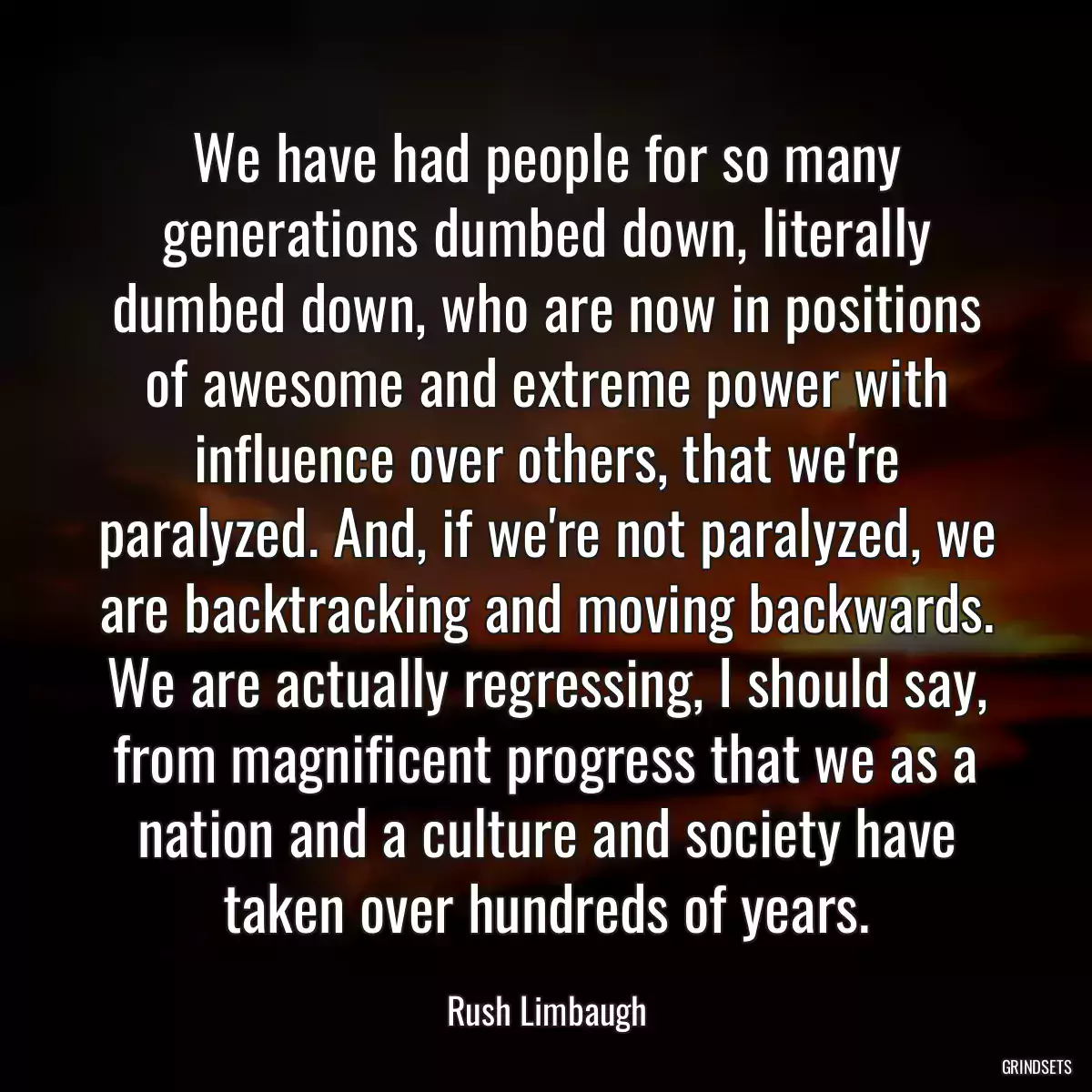 We have had people for so many generations dumbed down, literally dumbed down, who are now in positions of awesome and extreme power with influence over others, that we\'re paralyzed. And, if we\'re not paralyzed, we are backtracking and moving backwards. We are actually regressing, I should say, from magnificent progress that we as a nation and a culture and society have taken over hundreds of years.