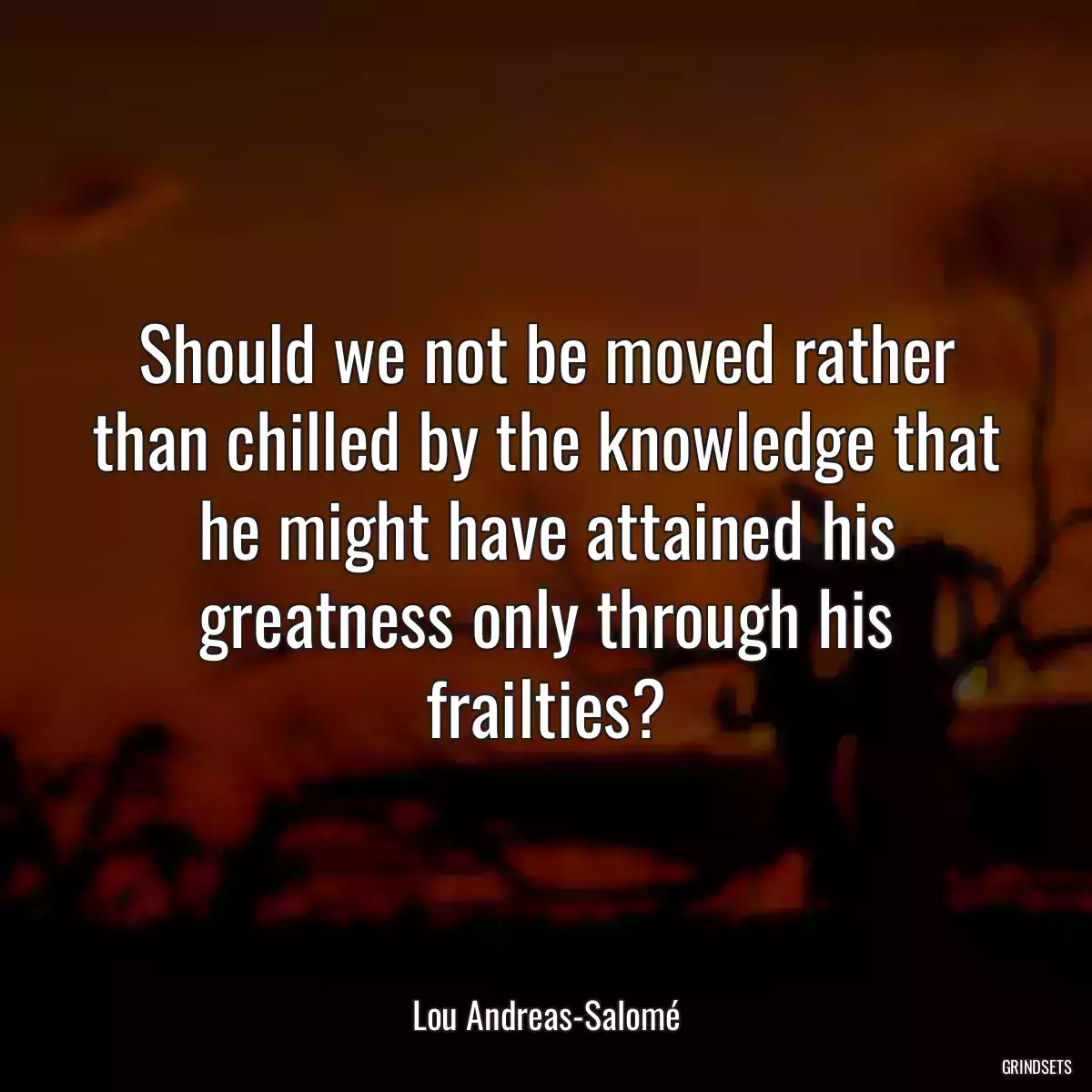 Should we not be moved rather than chilled by the knowledge that he might have attained his greatness only through his frailties?