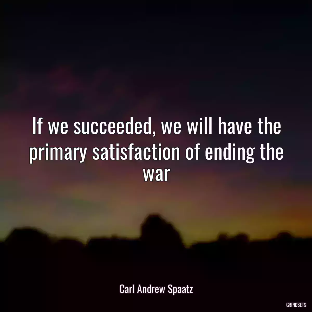 If we succeeded, we will have the primary satisfaction of ending the war