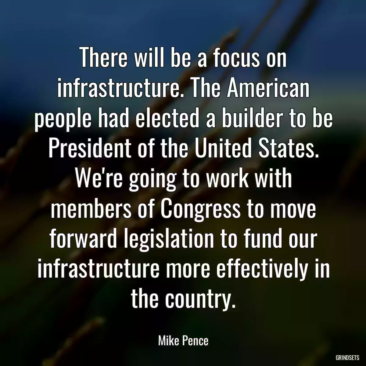 There will be a focus on infrastructure. The American people had elected a builder to be President of the United States. We\'re going to work with members of Congress to move forward legislation to fund our infrastructure more effectively in the country.