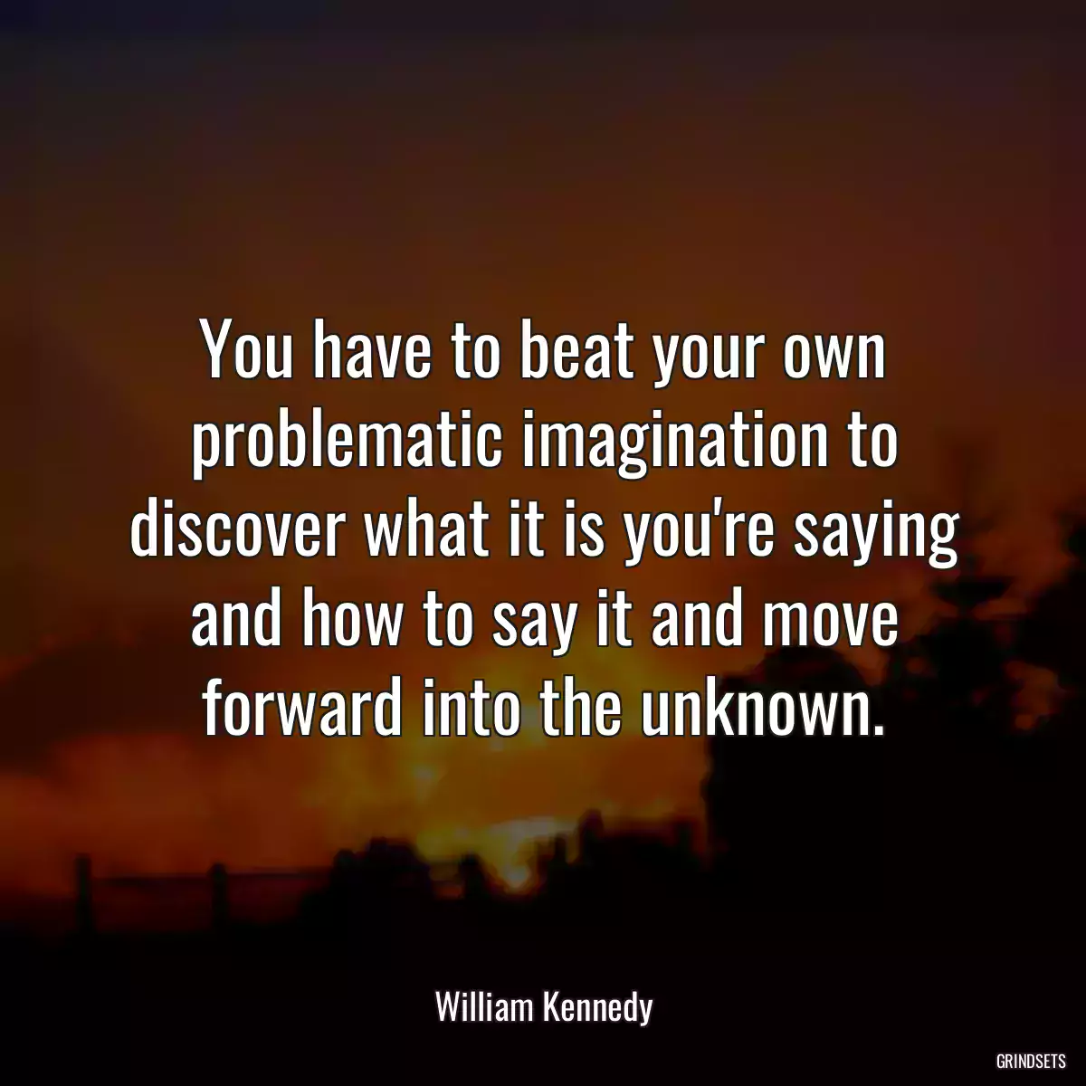 You have to beat your own problematic imagination to discover what it is you\'re saying and how to say it and move forward into the unknown.