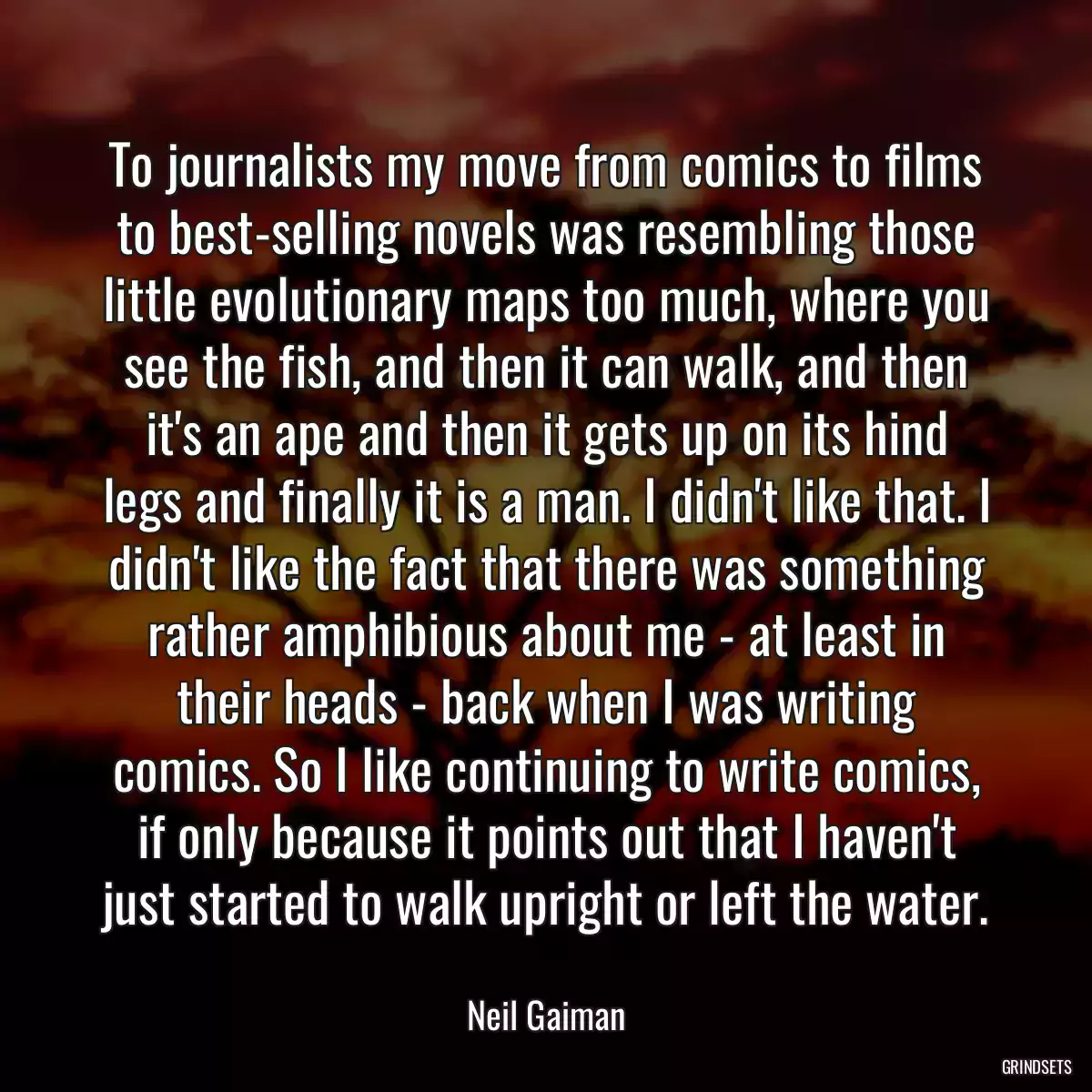 To journalists my move from comics to films to best-selling novels was resembling those little evolutionary maps too much, where you see the fish, and then it can walk, and then it\'s an ape and then it gets up on its hind legs and finally it is a man. I didn\'t like that. I didn\'t like the fact that there was something rather amphibious about me - at least in their heads - back when I was writing comics. So I like continuing to write comics, if only because it points out that I haven\'t just started to walk upright or left the water.