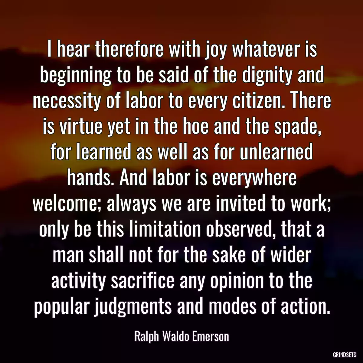 I hear therefore with joy whatever is beginning to be said of the dignity and necessity of labor to every citizen. There is virtue yet in the hoe and the spade, for learned as well as for unlearned hands. And labor is everywhere welcome; always we are invited to work; only be this limitation observed, that a man shall not for the sake of wider activity sacrifice any opinion to the popular judgments and modes of action.