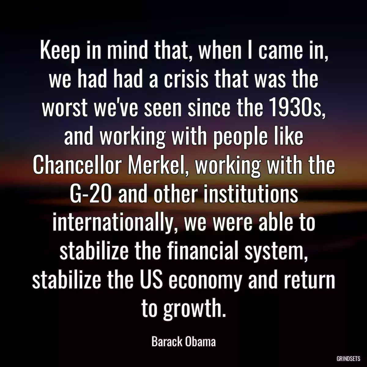 Keep in mind that, when I came in, we had had a crisis that was the worst we\'ve seen since the 1930s, and working with people like Chancellor Merkel, working with the G-20 and other institutions internationally, we were able to stabilize the financial system, stabilize the US economy and return to growth.
