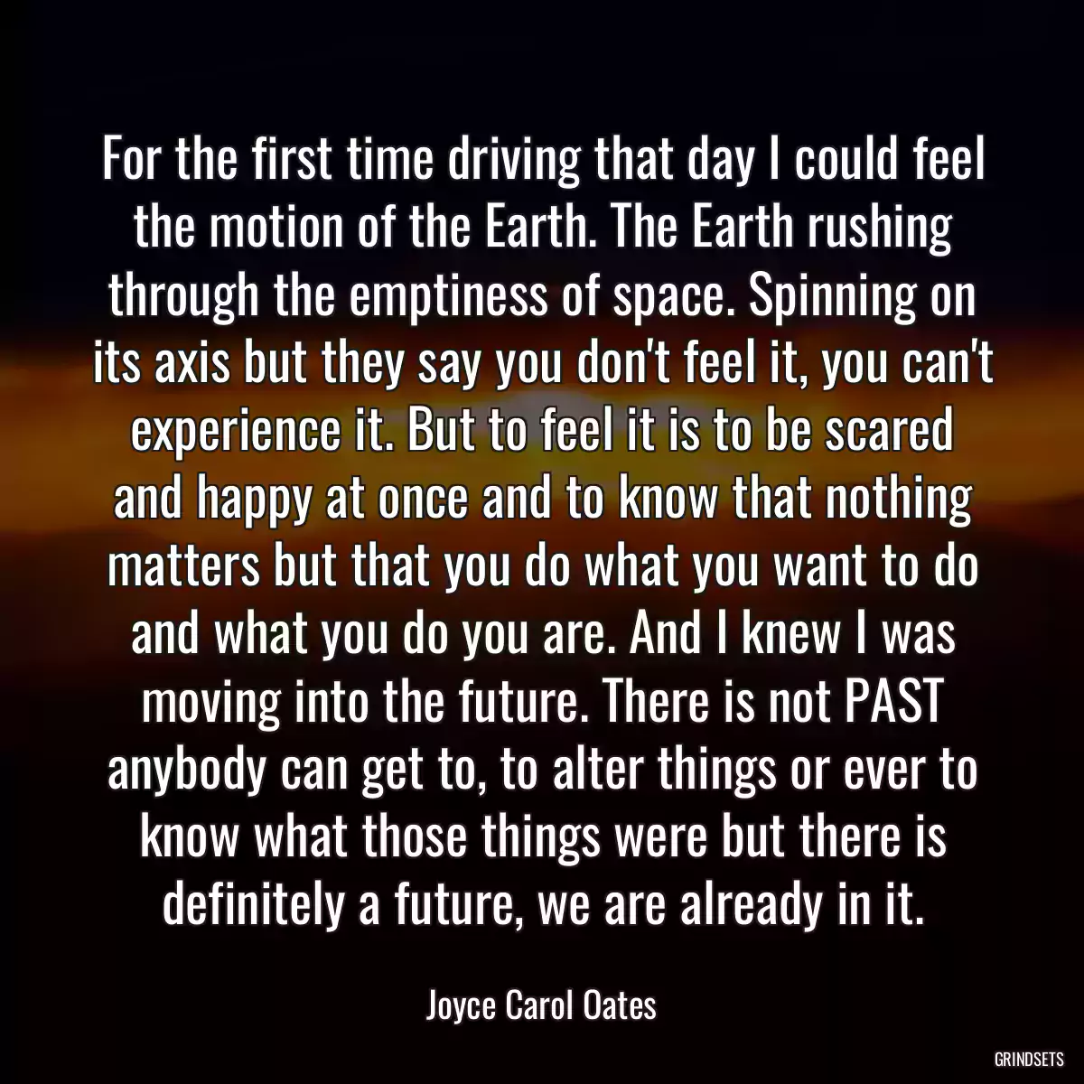 For the first time driving that day I could feel the motion of the Earth. The Earth rushing through the emptiness of space. Spinning on its axis but they say you don\'t feel it, you can\'t experience it. But to feel it is to be scared and happy at once and to know that nothing matters but that you do what you want to do and what you do you are. And I knew I was moving into the future. There is not PAST anybody can get to, to alter things or ever to know what those things were but there is definitely a future, we are already in it.