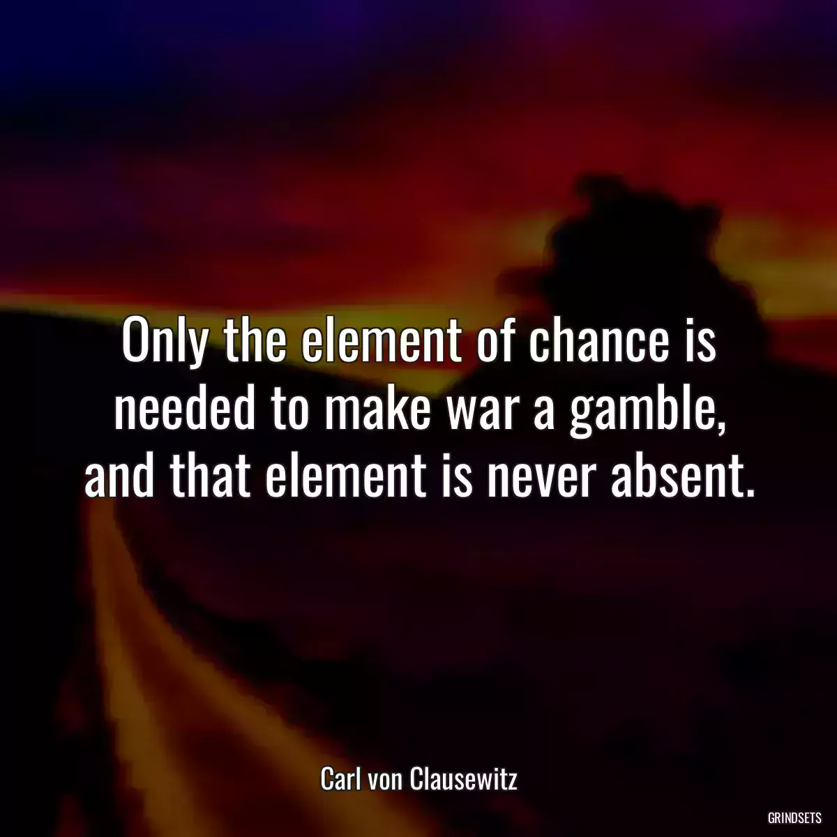 Only the element of chance is needed to make war a gamble, and that element is never absent.