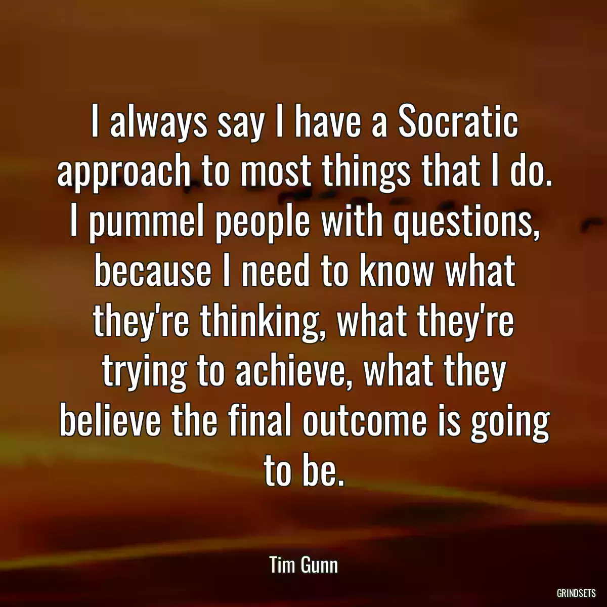 I always say I have a Socratic approach to most things that I do. I pummel people with questions, because I need to know what they\'re thinking, what they\'re trying to achieve, what they believe the final outcome is going to be.