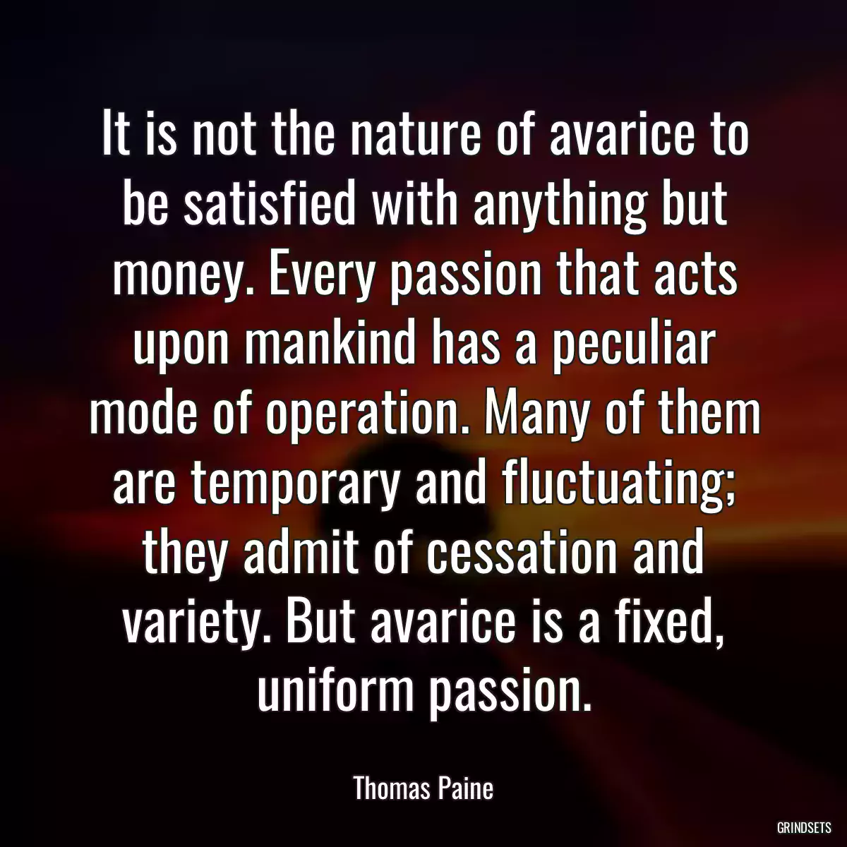 It is not the nature of avarice to be satisfied with anything but money. Every passion that acts upon mankind has a peculiar mode of operation. Many of them are temporary and fluctuating; they admit of cessation and variety. But avarice is a fixed, uniform passion.