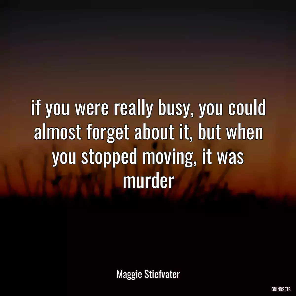 if you were really busy, you could almost forget about it, but when you stopped moving, it was murder