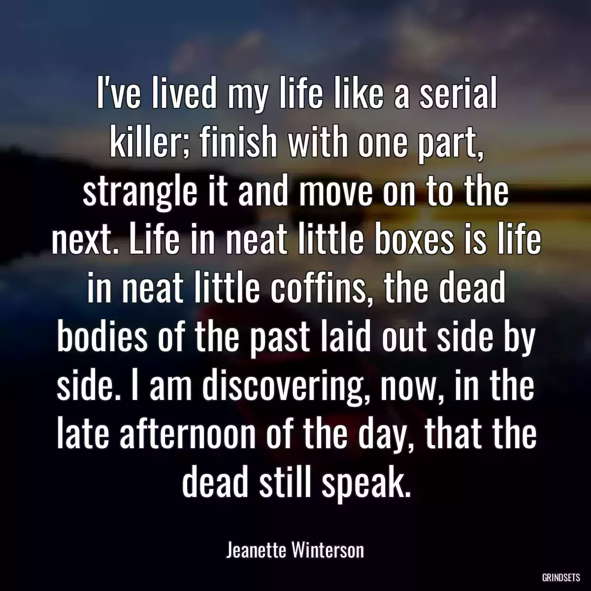 I\'ve lived my life like a serial killer; finish with one part, strangle it and move on to the next. Life in neat little boxes is life in neat little coffins, the dead bodies of the past laid out side by side. I am discovering, now, in the late afternoon of the day, that the dead still speak.