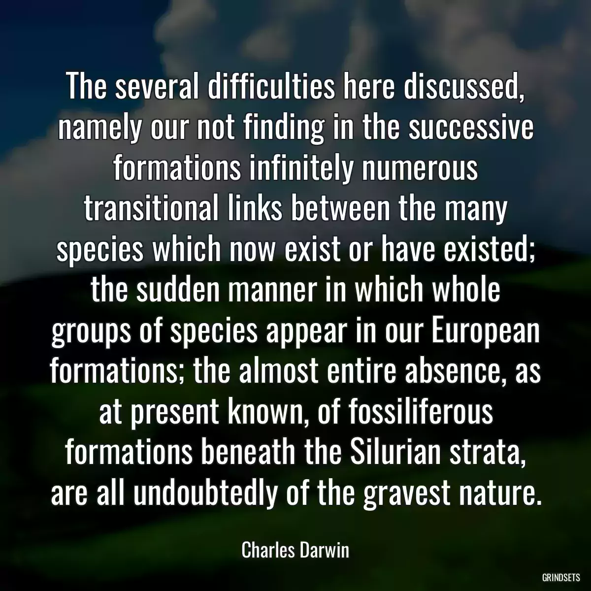 The several difficulties here discussed, namely our not finding in the successive formations infinitely numerous transitional links between the many species which now exist or have existed; the sudden manner in which whole groups of species appear in our European formations; the almost entire absence, as at present known, of fossiliferous formations beneath the Silurian strata, are all undoubtedly of the gravest nature.