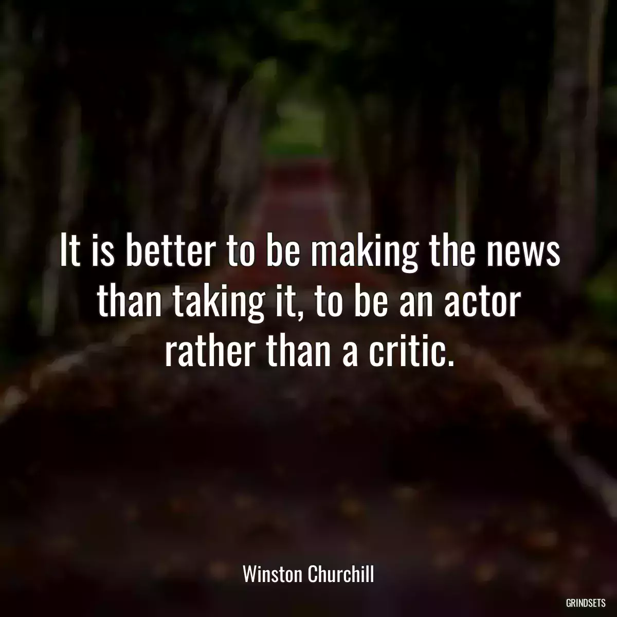 It is better to be making the news than taking it, to be an actor rather than a critic.