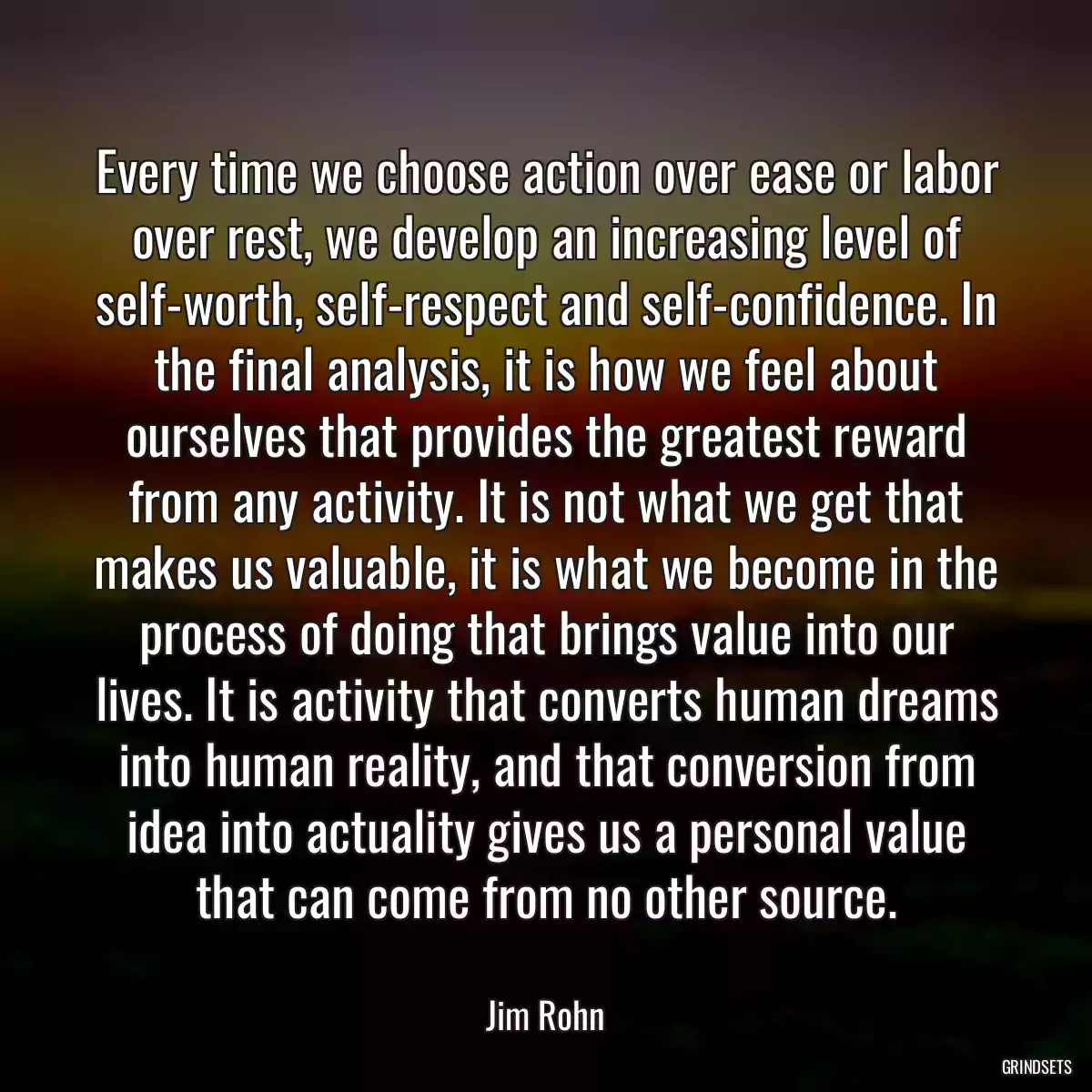 Every time we choose action over ease or labor over rest, we develop an increasing level of self-worth, self-respect and self-confidence. In the final analysis, it is how we feel about ourselves that provides the greatest reward from any activity. It is not what we get that makes us valuable, it is what we become in the process of doing that brings value into our lives. It is activity that converts human dreams into human reality, and that conversion from idea into actuality gives us a personal value that can come from no other source.