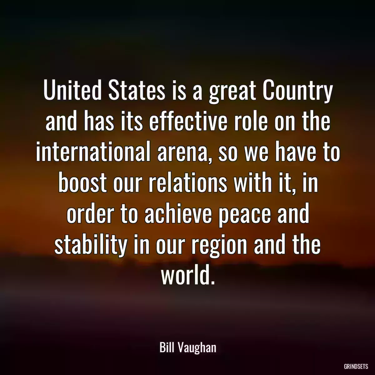 United States is a great Country and has its effective role on the international arena, so we have to boost our relations with it, in order to achieve peace and stability in our region and the world.