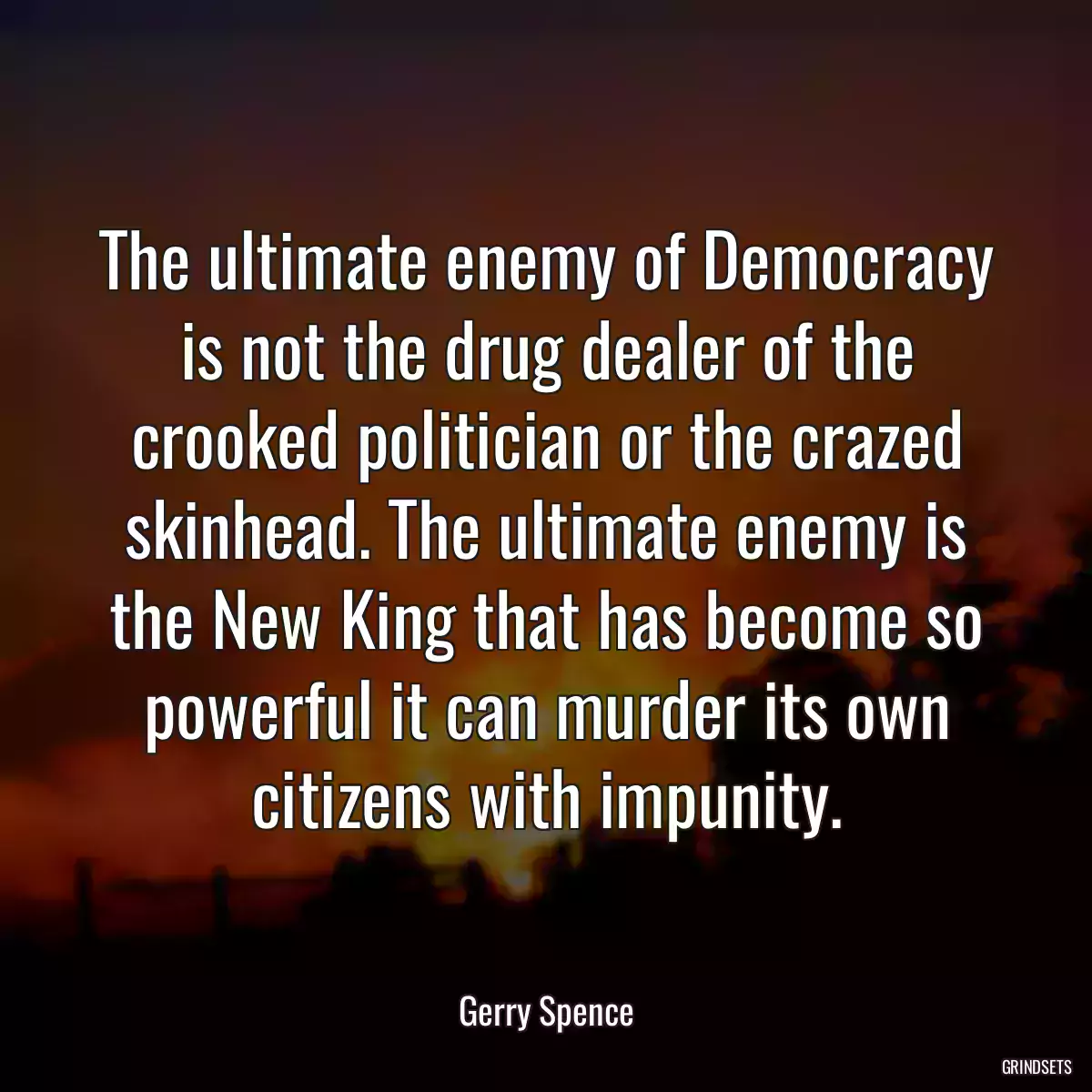 The ultimate enemy of Democracy is not the drug dealer of the crooked politician or the crazed skinhead. The ultimate enemy is the New King that has become so powerful it can murder its own citizens with impunity.