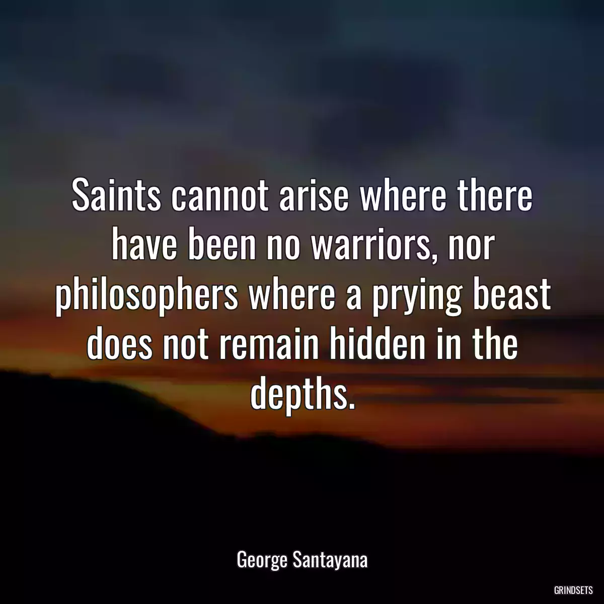 Saints cannot arise where there have been no warriors, nor philosophers where a prying beast does not remain hidden in the depths.