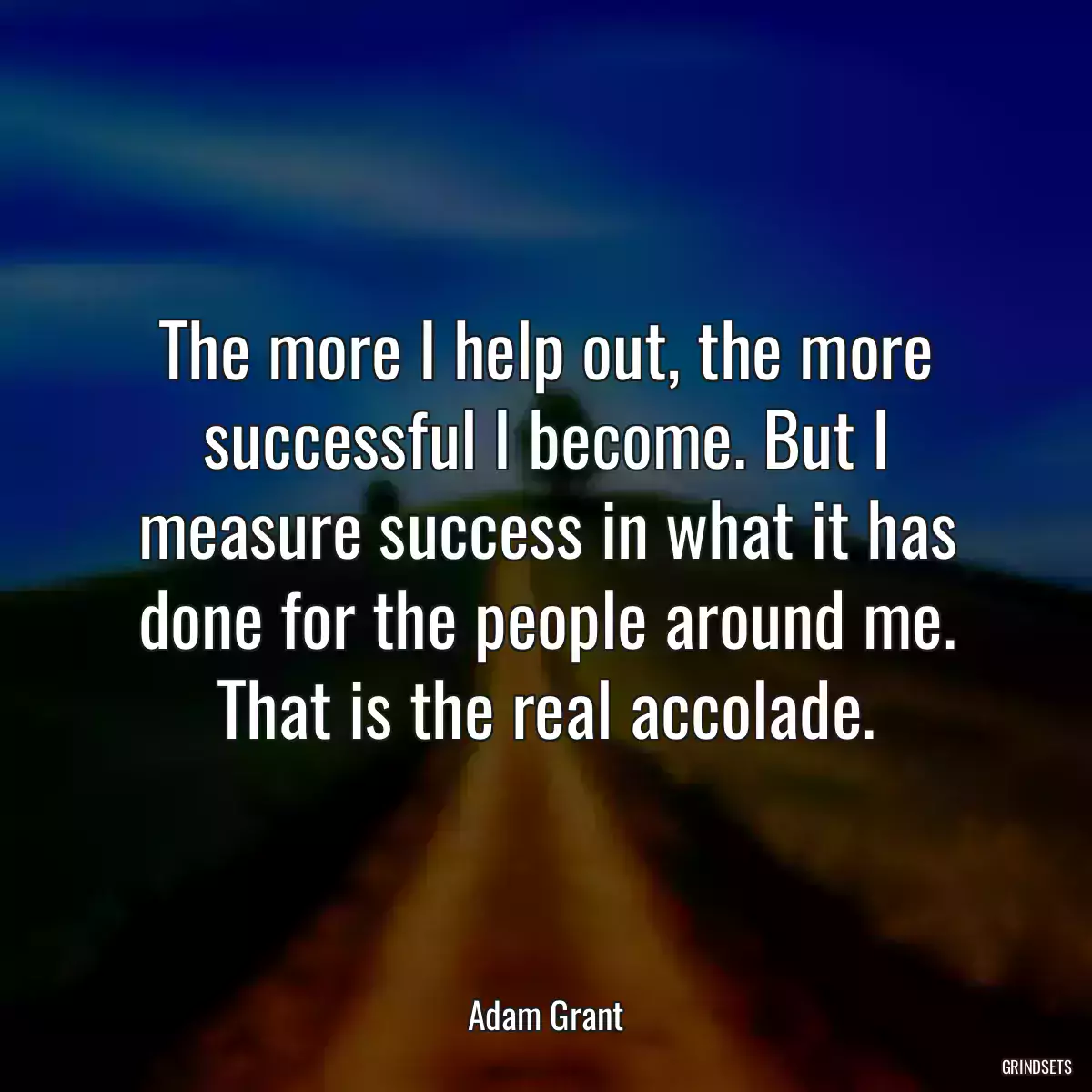 The more I help out, the more successful I become. But I measure success in what it has done for the people around me. That is the real accolade.