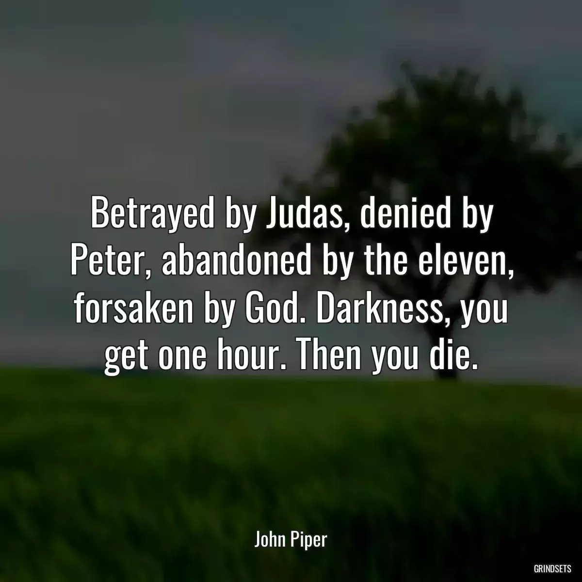 Betrayed by Judas, denied by Peter, abandoned by the eleven, forsaken by God. Darkness, you get one hour. Then you die.