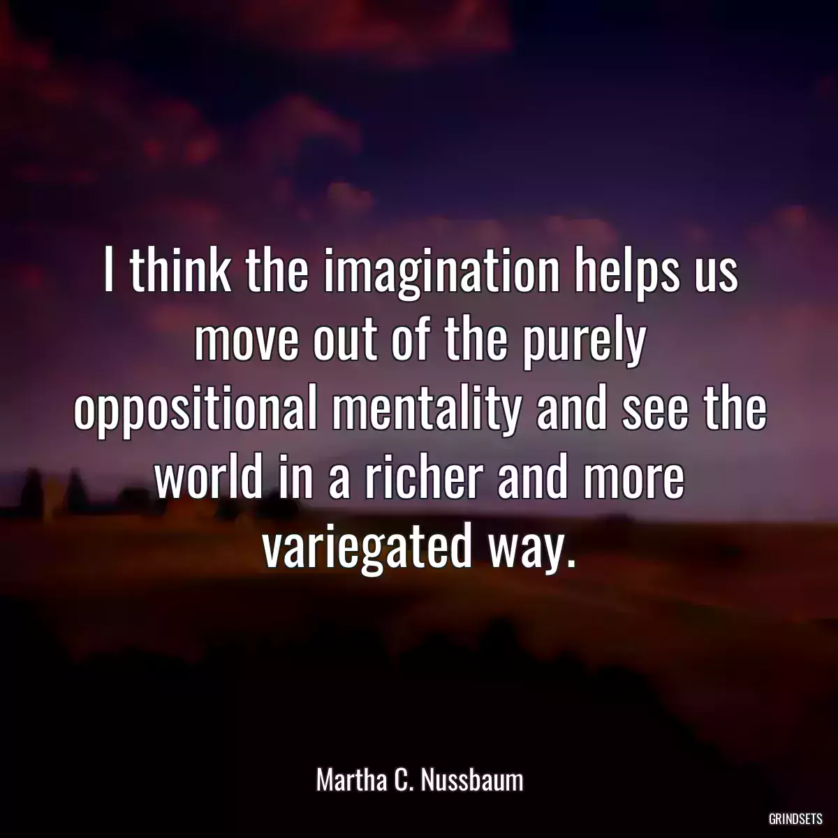 I think the imagination helps us move out of the purely oppositional mentality and see the world in a richer and more variegated way.