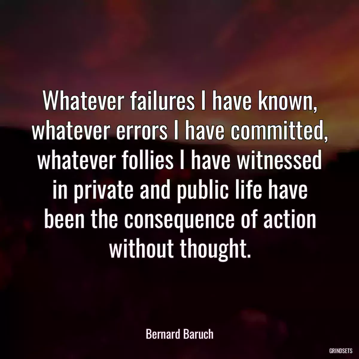 Whatever failures I have known, whatever errors I have committed, whatever follies I have witnessed in private and public life have been the consequence of action without thought.