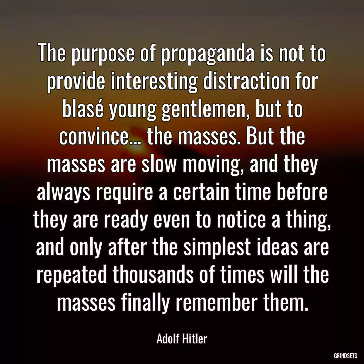 The purpose of propaganda is not to provide interesting distraction for blasé young gentlemen, but to convince... the masses. But the masses are slow moving, and they always require a certain time before they are ready even to notice a thing, and only after the simplest ideas are repeated thousands of times will the masses finally remember them.