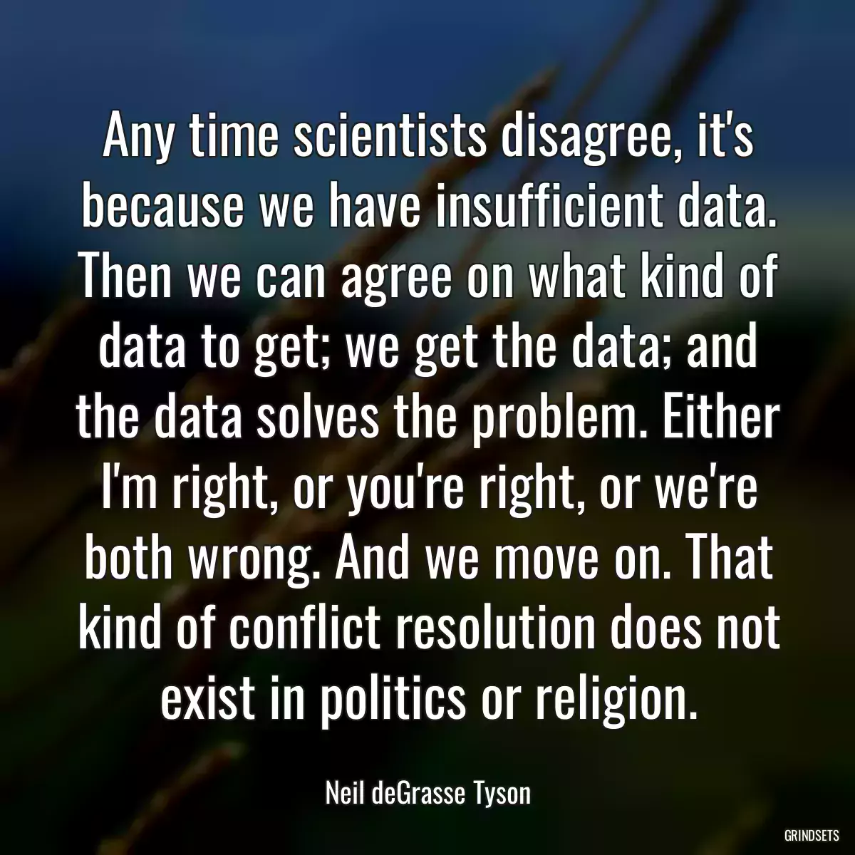 Any time scientists disagree, it\'s because we have insufficient data. Then we can agree on what kind of data to get; we get the data; and the data solves the problem. Either I\'m right, or you\'re right, or we\'re both wrong. And we move on. That kind of conflict resolution does not exist in politics or religion.