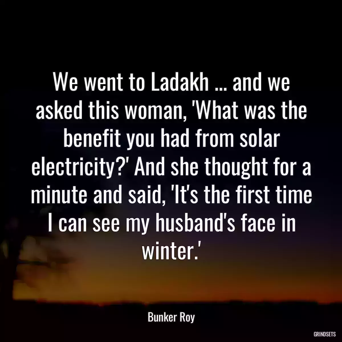 We went to Ladakh ... and we asked this woman, \'What was the benefit you had from solar electricity?\' And she thought for a minute and said, \'It\'s the first time I can see my husband\'s face in winter.\'