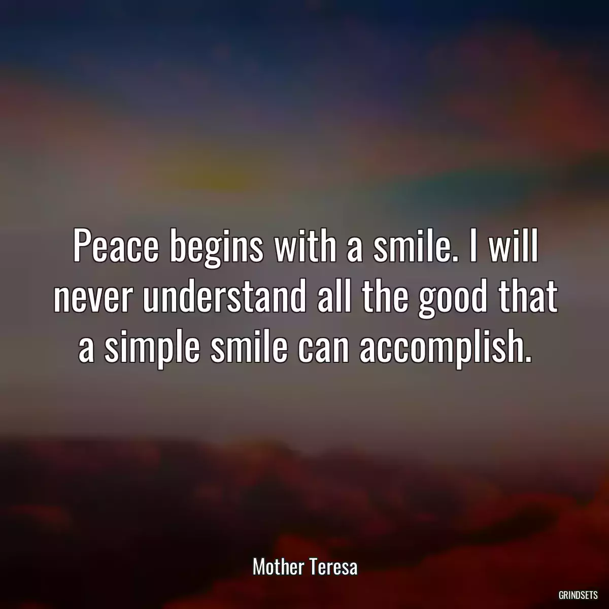 Peace begins with a smile. I will never understand all the good that a simple smile can accomplish.