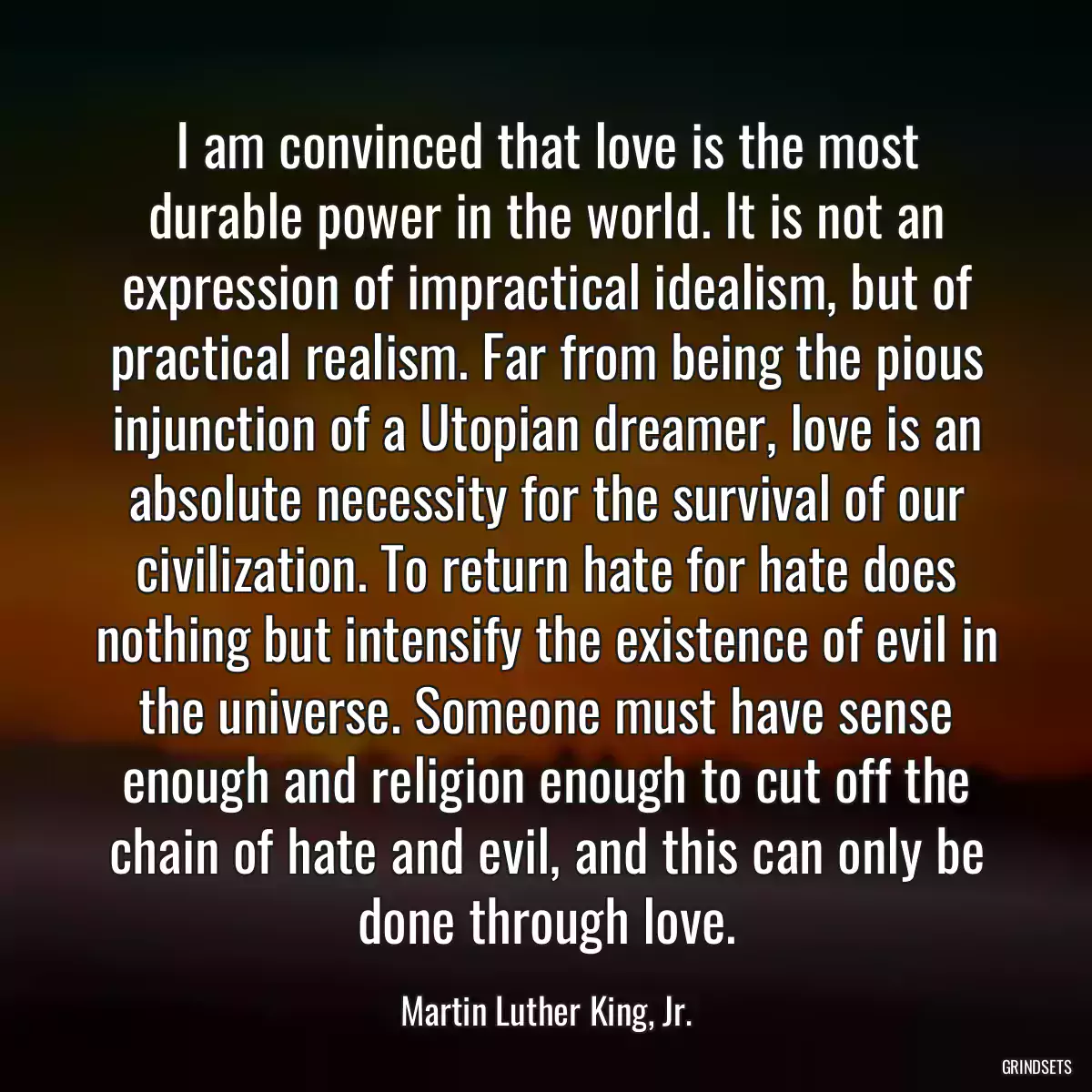 I am convinced that love is the most durable power in the world. It is not an expression of impractical idealism, but of practical realism. Far from being the pious injunction of a Utopian dreamer, love is an absolute necessity for the survival of our civilization. To return hate for hate does nothing but intensify the existence of evil in the universe. Someone must have sense enough and religion enough to cut off the chain of hate and evil, and this can only be done through love.