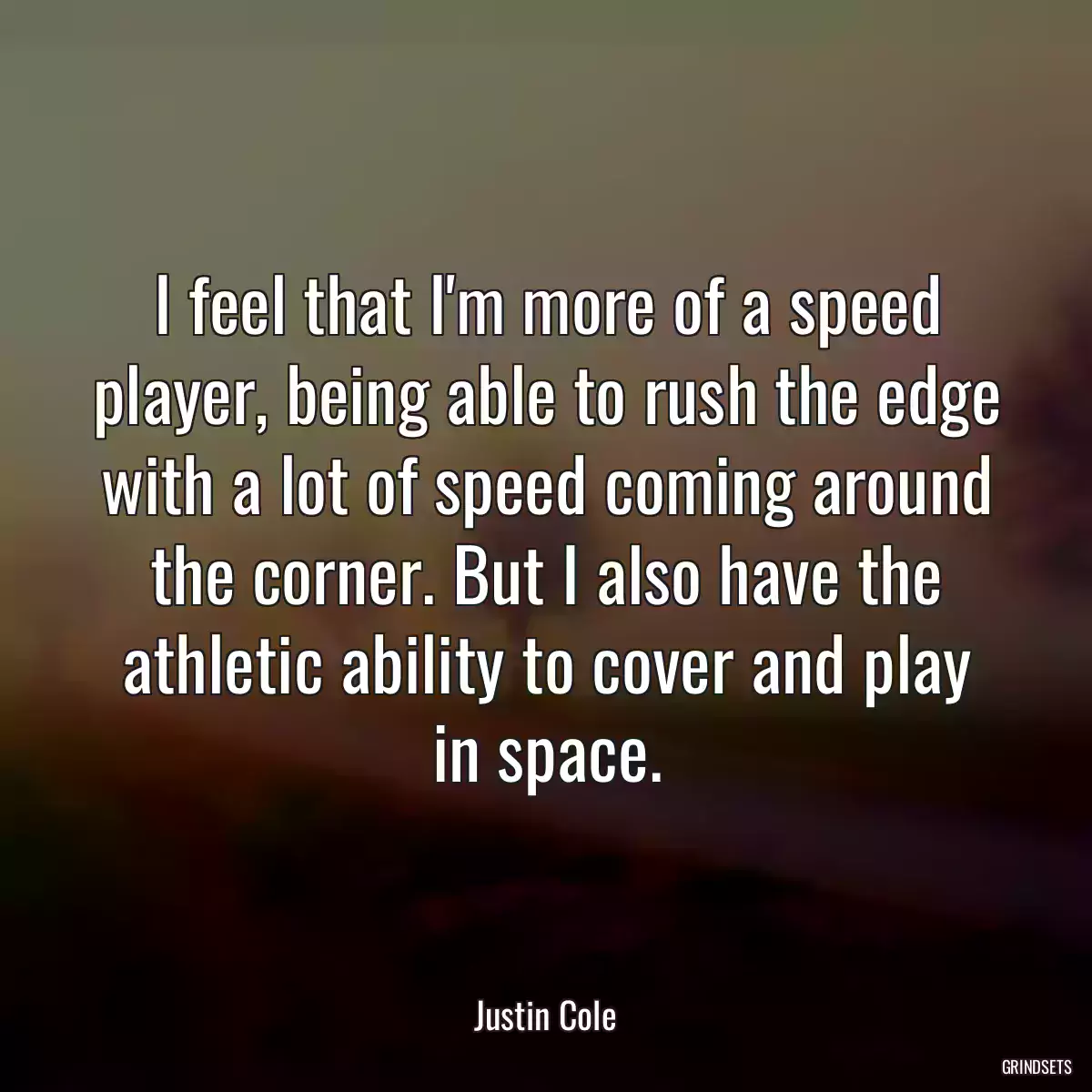 I feel that I\'m more of a speed player, being able to rush the edge with a lot of speed coming around the corner. But I also have the athletic ability to cover and play in space.