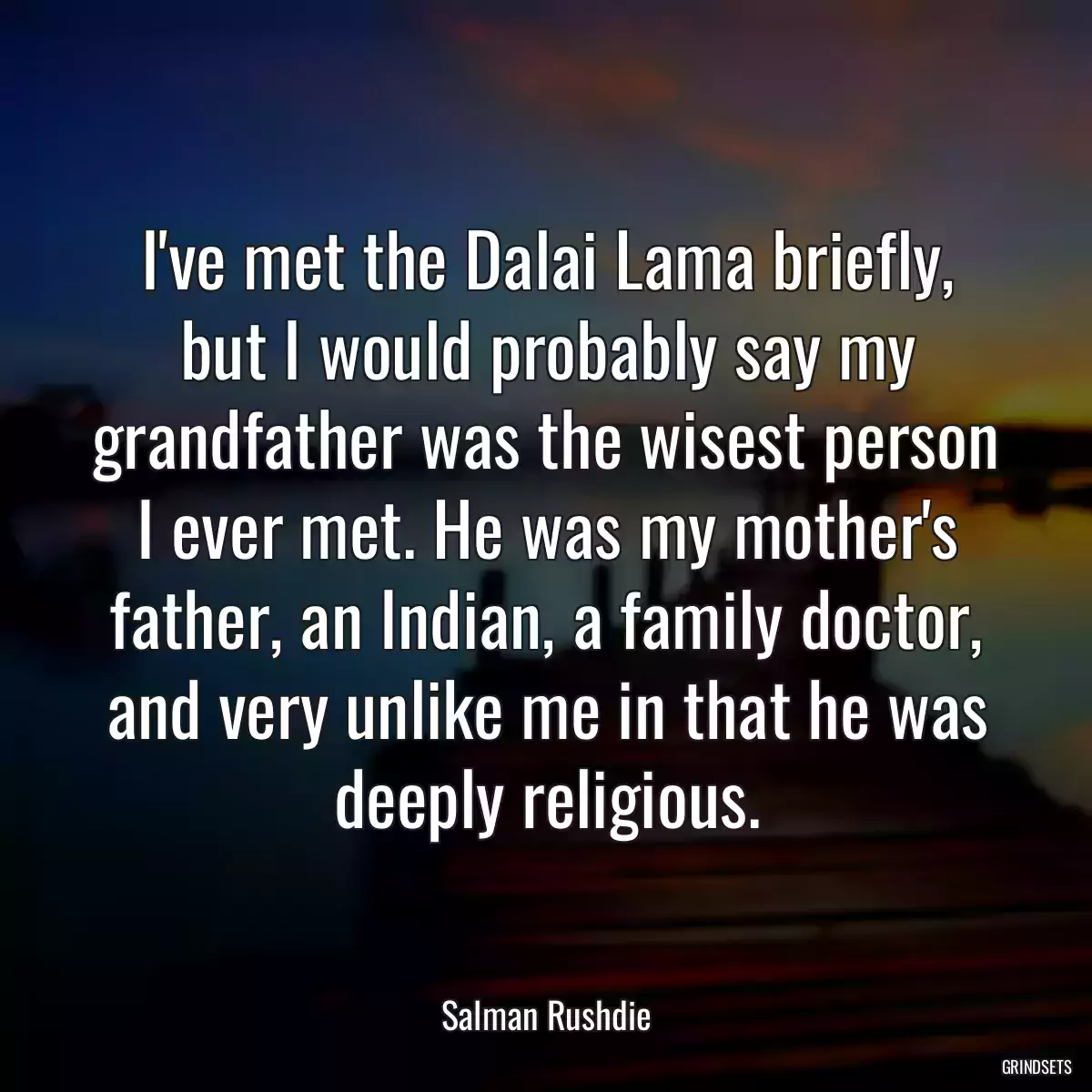 I\'ve met the Dalai Lama briefly, but I would probably say my grandfather was the wisest person I ever met. He was my mother\'s father, an Indian, a family doctor, and very unlike me in that he was deeply religious.