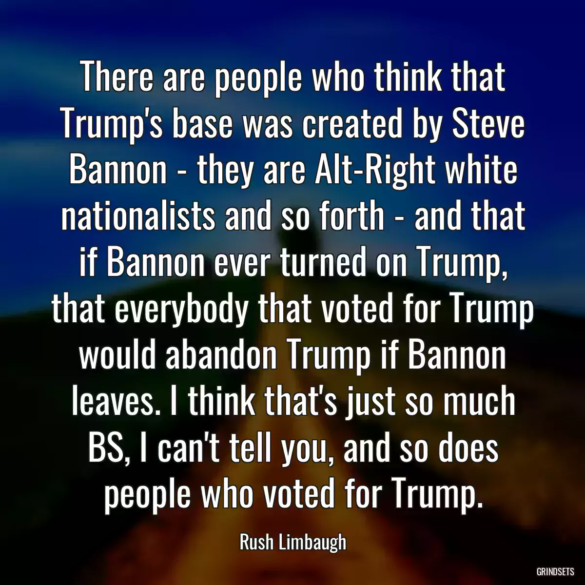 There are people who think that Trump\'s base was created by Steve Bannon - they are Alt-Right white nationalists and so forth - and that if Bannon ever turned on Trump, that everybody that voted for Trump would abandon Trump if Bannon leaves. I think that\'s just so much BS, I can\'t tell you, and so does people who voted for Trump.