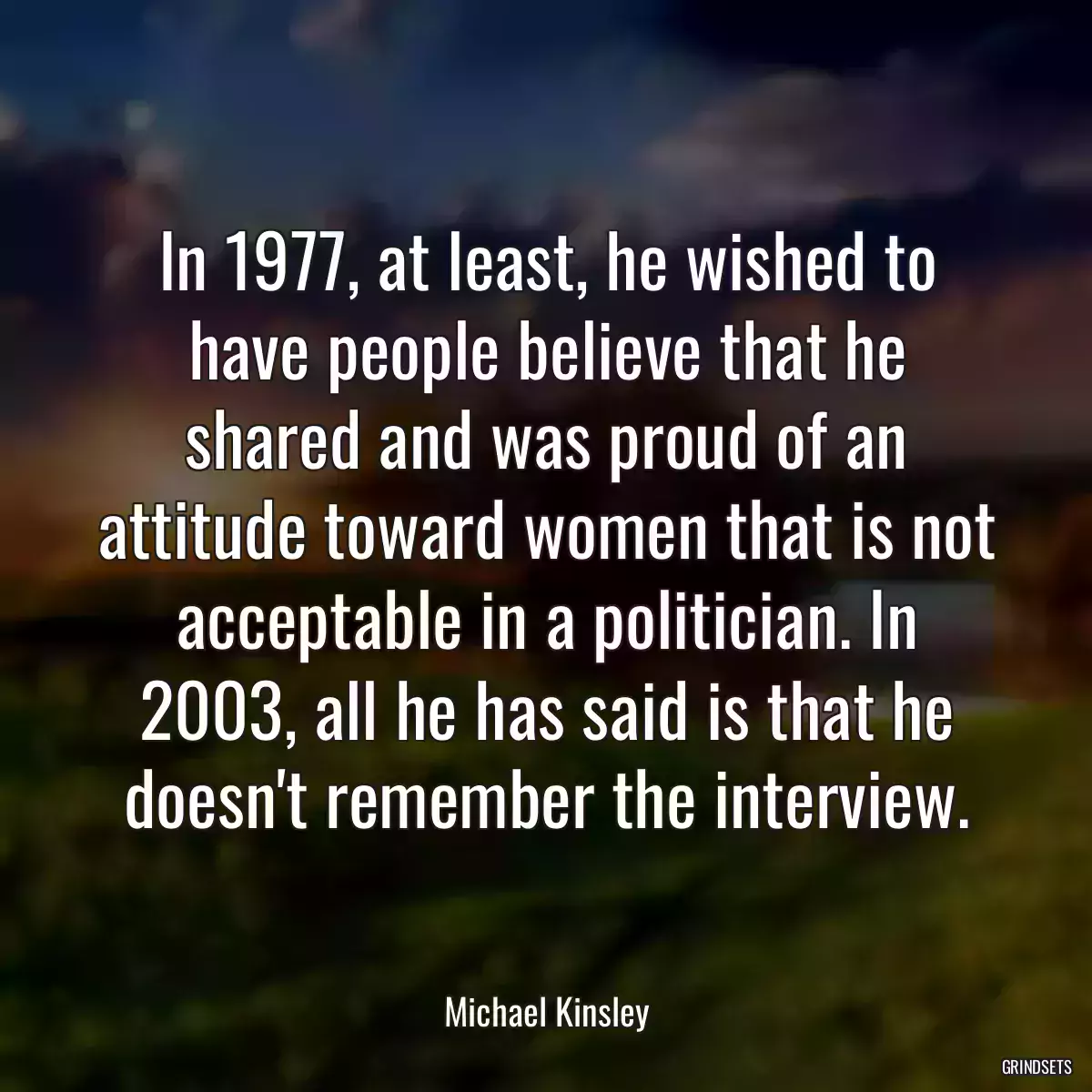 In 1977, at least, he wished to have people believe that he shared and was proud of an attitude toward women that is not acceptable in a politician. In 2003, all he has said is that he doesn\'t remember the interview.