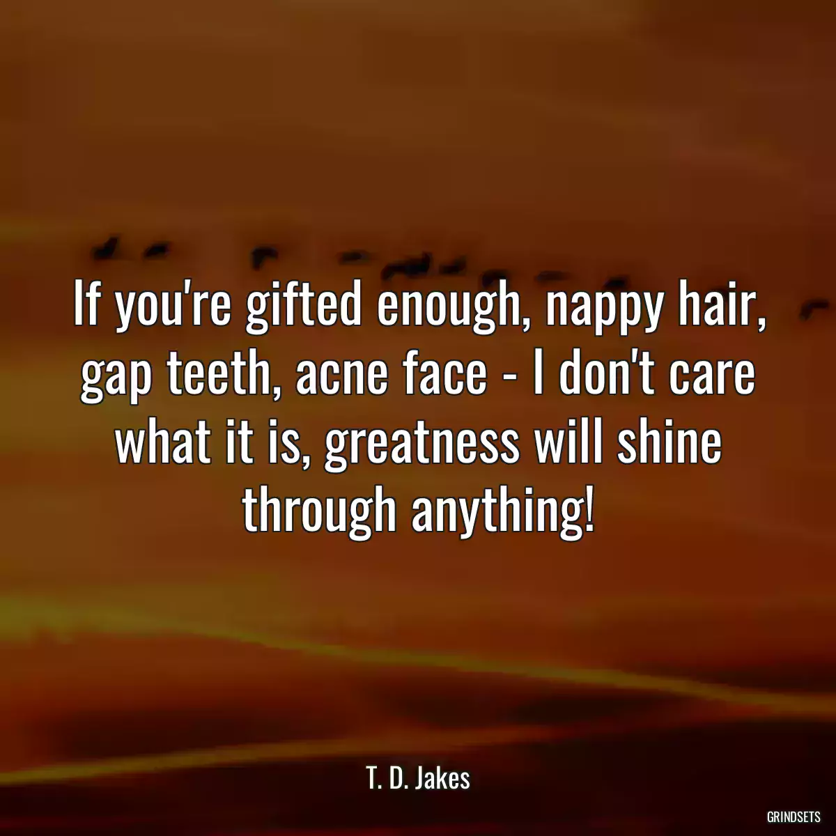 If you\'re gifted enough, nappy hair, gap teeth, acne face - I don\'t care what it is, greatness will shine through anything!