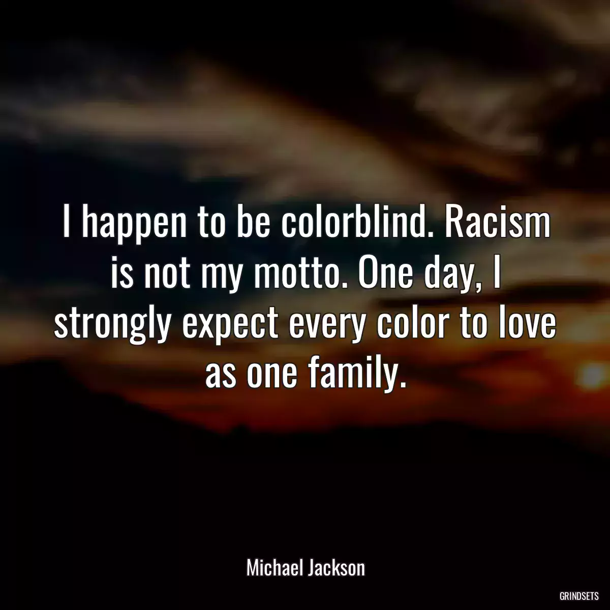 I happen to be colorblind. Racism is not my motto. One day, I strongly expect every color to love as one family.