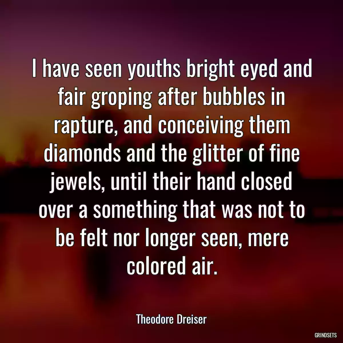 I have seen youths bright eyed and fair groping after bubbles in rapture, and conceiving them diamonds and the glitter of fine jewels, until their hand closed over a something that was not to be felt nor longer seen, mere colored air.