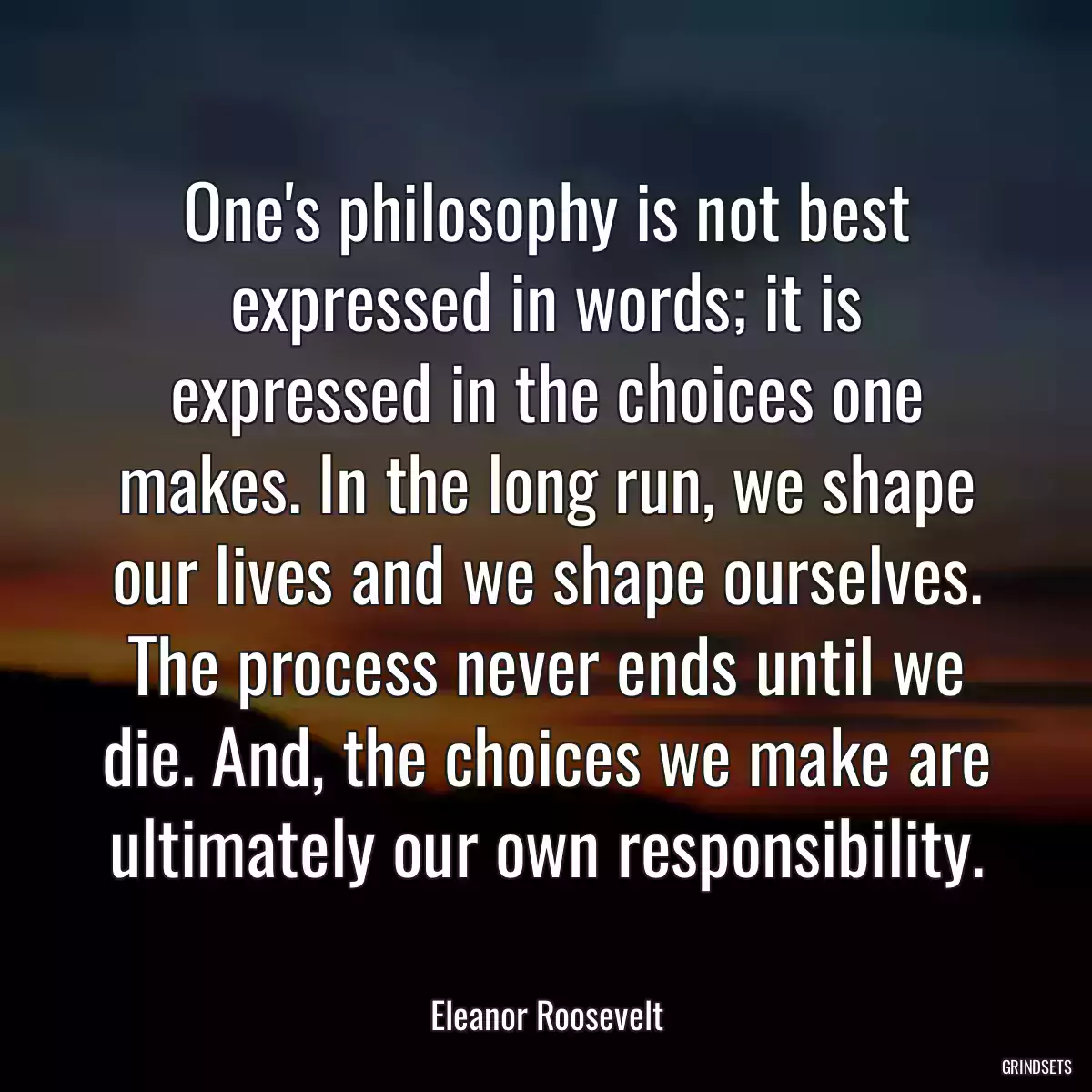 One\'s philosophy is not best expressed in words; it is expressed in the choices one makes. In the long run, we shape our lives and we shape ourselves. The process never ends until we die. And, the choices we make are ultimately our own responsibility.