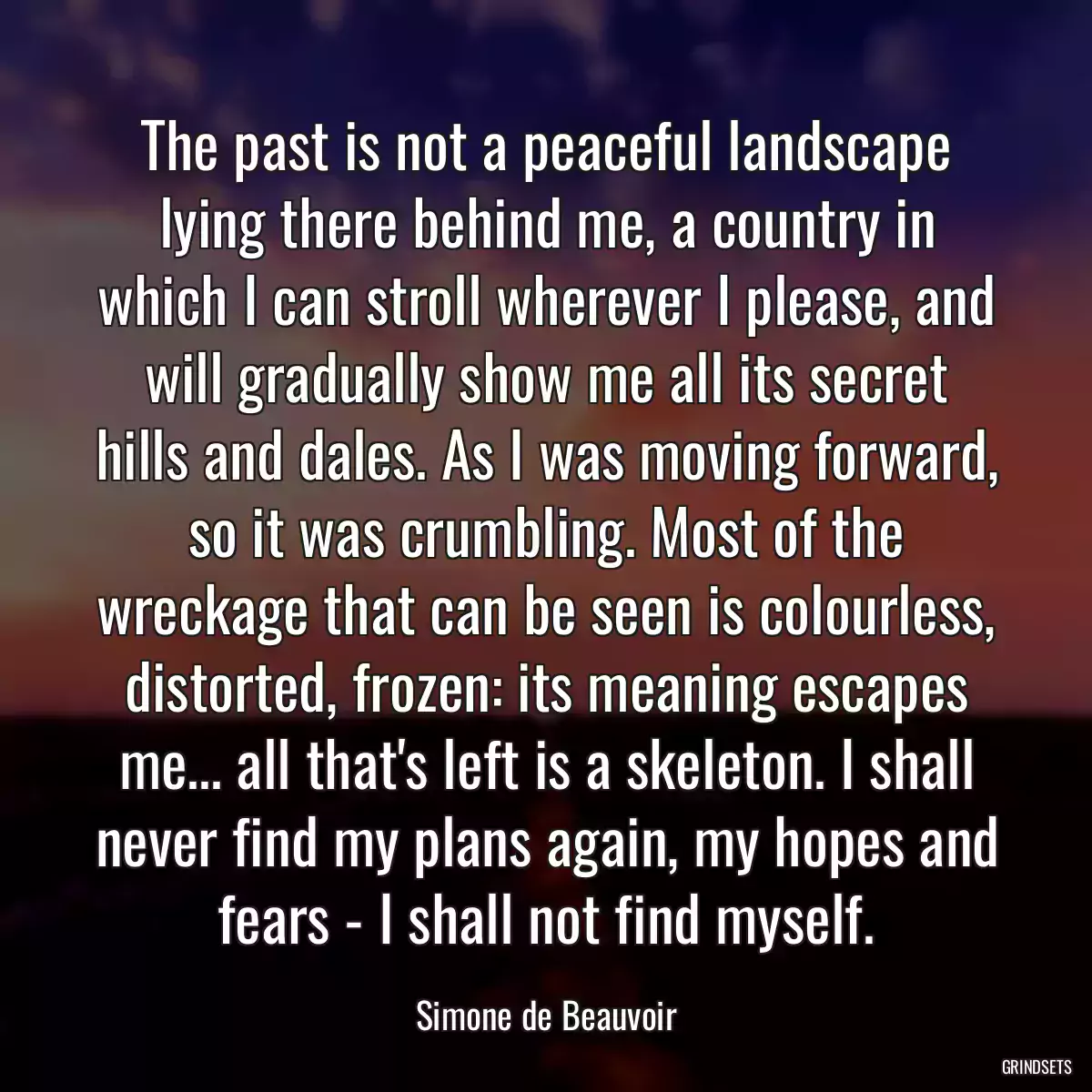 The past is not a peaceful landscape lying there behind me, a country in which I can stroll wherever I please, and will gradually show me all its secret hills and dales. As I was moving forward, so it was crumbling. Most of the wreckage that can be seen is colourless, distorted, frozen: its meaning escapes me... all that\'s left is a skeleton. I shall never find my plans again, my hopes and fears - I shall not find myself.