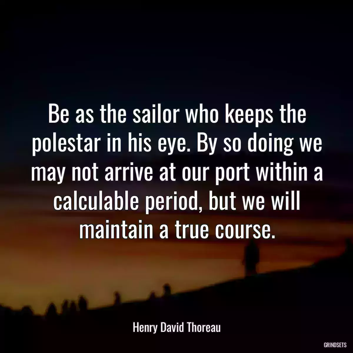 Be as the sailor who keeps the polestar in his eye. By so doing we may not arrive at our port within a calculable period, but we will maintain a true course.