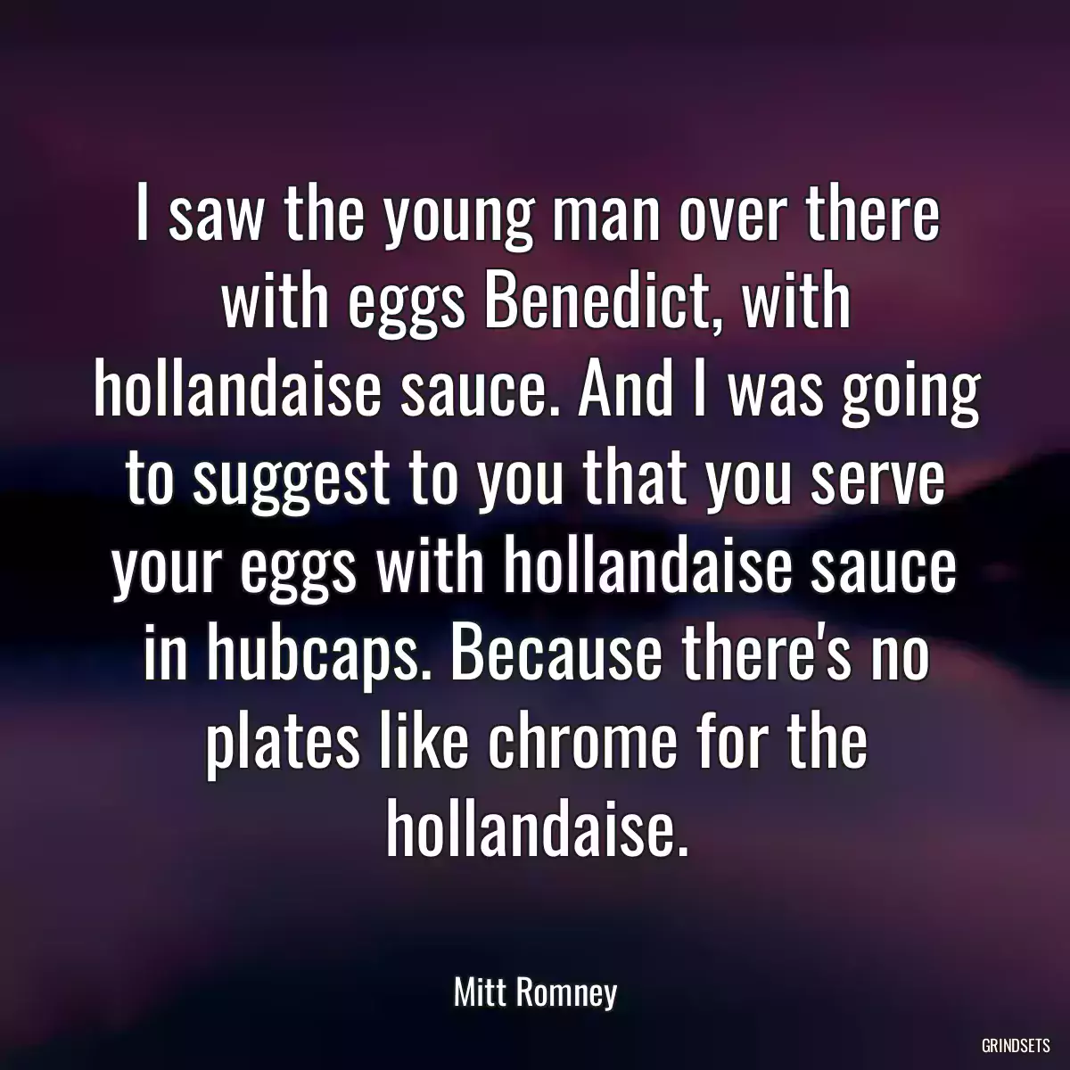 I saw the young man over there with eggs Benedict, with hollandaise sauce. And I was going to suggest to you that you serve your eggs with hollandaise sauce in hubcaps. Because there\'s no plates like chrome for the hollandaise.