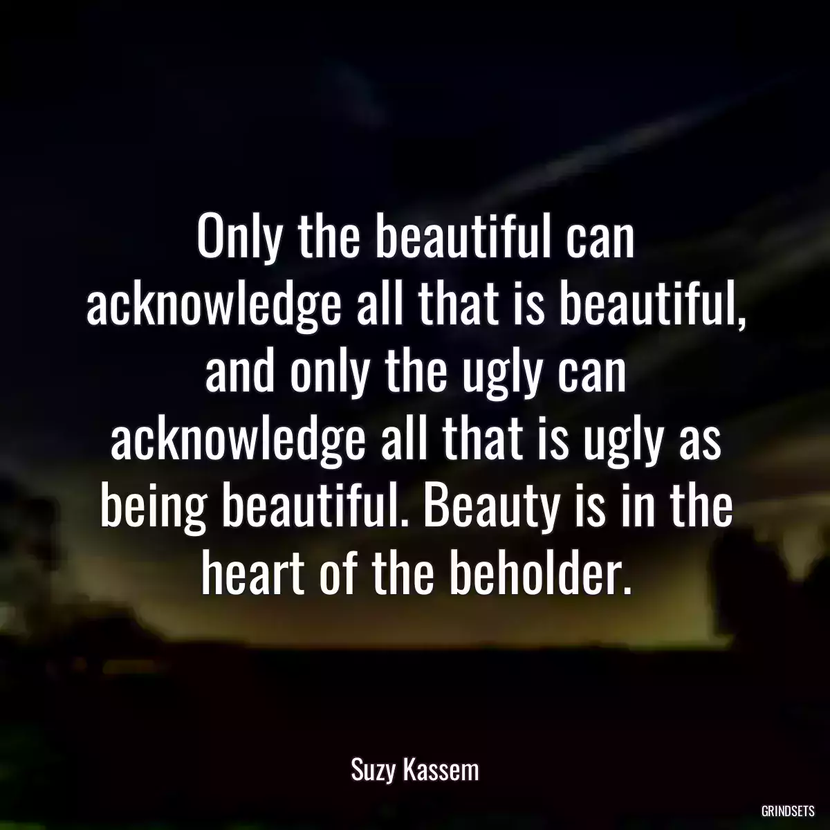 Only the beautiful can acknowledge all that is beautiful, and only the ugly can acknowledge all that is ugly as being beautiful. Beauty is in the heart of the beholder.